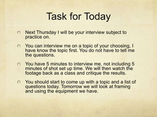 Task for Today
Next Thursday I will be your interview subject to
practice on.
You can interview me on a topic of your choosing, I
have know the topic first. You do not have to tell me
the questions.
You have 5 minutes to interview me, not including 5
minutes of shot set up time. We will then watch the
footage back as a class and critique the results.
You should start to come up with a topic and a list of
questions today. Tomorrow we will look at framing
and using the equipment we have.
 