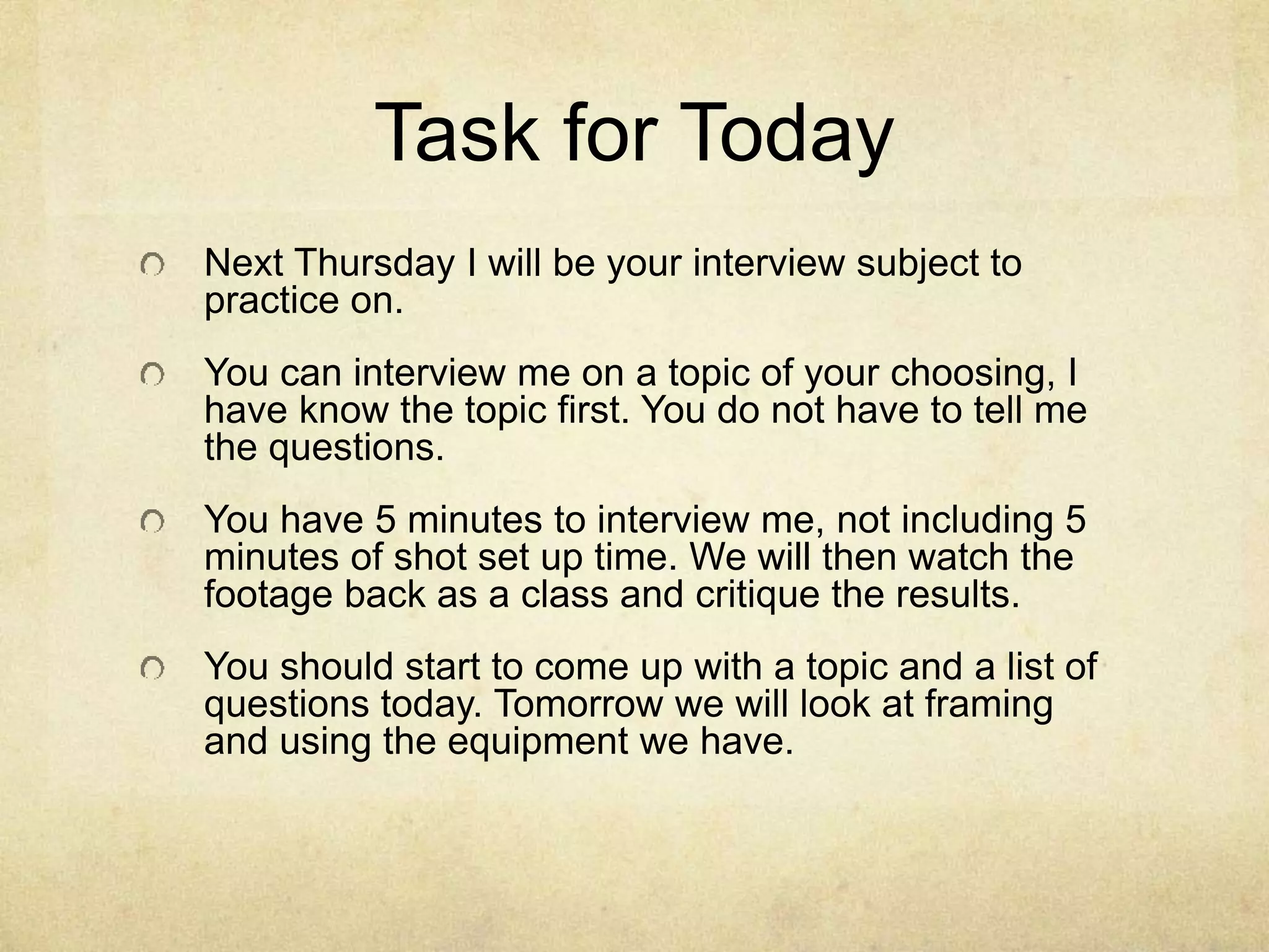 Task for Today
Next Thursday I will be your interview subject to
practice on.
You can interview me on a topic of your choosing, I
have know the topic first. You do not have to tell me
the questions.
You have 5 minutes to interview me, not including 5
minutes of shot set up time. We will then watch the
footage back as a class and critique the results.
You should start to come up with a topic and a list of
questions today. Tomorrow we will look at framing
and using the equipment we have.
 