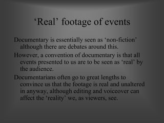 ‘Real’ footage of events
Documentary is essentially seen as ‘non-fiction’
although there are debates around this.
However, a convention of documentary is that all
events presented to us are to be seen as ‘real’ by
the audience.
Documentarians often go to great lengths to
convince us that the footage is real and unaltered
in anyway, although editing and voiceover can
affect the ‘reality’ we, as viewers, see.
 