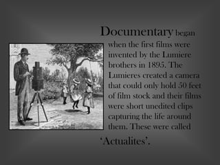Documentary began
when the first films were
invented by the Lumiere
brothers in 1895. The
Lumieres created a camera
that could only hold 50 feet
of film stock and their films
were short unedited clips
capturing the life around
them. These were called
‘Actualites’.
 