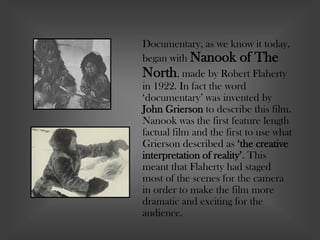 Documentary, as we know it today,
began with Nanook of The
North, made by Robert Flaherty
in 1922. In fact the word
‘documentary’ was invented by
John Grierson to describe this film.
Nanook was the first feature length
factual film and the first to use what
Grierson described as ‘the creative
interpretation of reality’. This
meant that Flaherty had staged
most of the scenes for the camera
in order to make the film more
dramatic and exciting for the
audience.
 