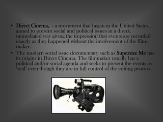 • Direct Cinema, - a movement that began in the United States,
aimed to present social and political issues in a direct,
unmediated way giving the impression that events are recorded
exactly as they happened without the involvement of the film-
maker.
• The modern social issue documentary such as Supersize Me has
its origins in Direct Cinema. The filmmaker usually has a
political and/or social agenda and seeks to present the events as
‘real’ even though they are in full control of the editing process.
 