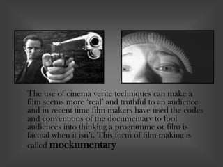 The use of cinema verite techniques can make a
film seems more ‘real’ and truthful to an audience
and in recent time film-makers have used the codes
and conventions of the documentary to fool
audiences into thinking a programme or film is
factual when it isn’t. This form of film-making is
called mockumentary
 
