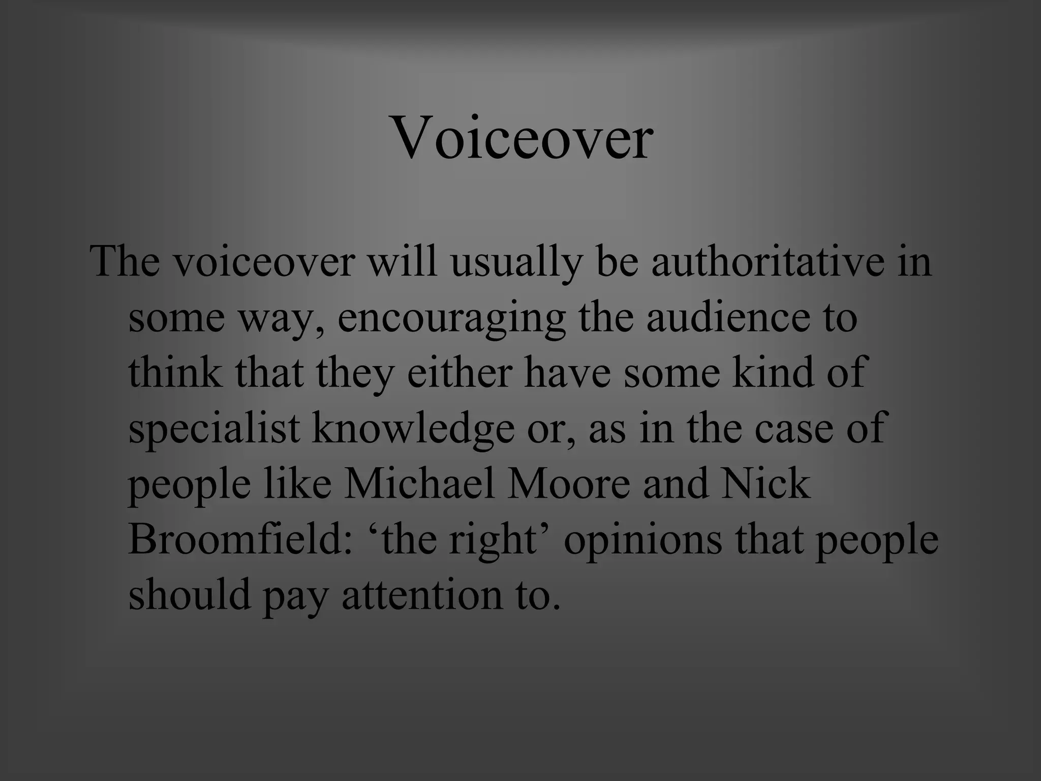 Voiceover
The voiceover will usually be authoritative in
some way, encouraging the audience to
think that they either have some kind of
specialist knowledge or, as in the case of
people like Michael Moore and Nick
Broomfield: ‘the right’ opinions that people
should pay attention to.
 