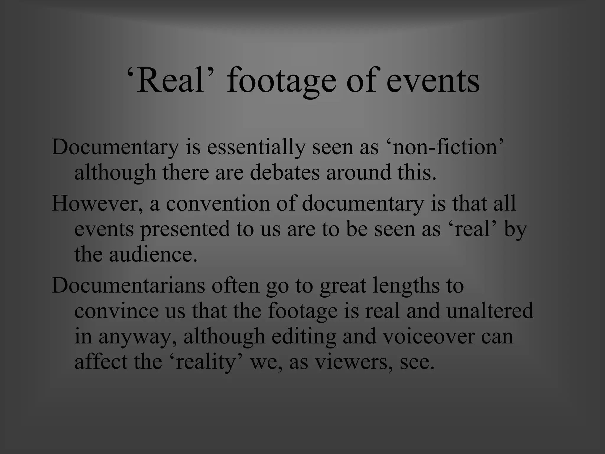 ‘Real’ footage of events
Documentary is essentially seen as ‘non-fiction’
although there are debates around this.
However, a convention of documentary is that all
events presented to us are to be seen as ‘real’ by
the audience.
Documentarians often go to great lengths to
convince us that the footage is real and unaltered
in anyway, although editing and voiceover can
affect the ‘reality’ we, as viewers, see.
 
