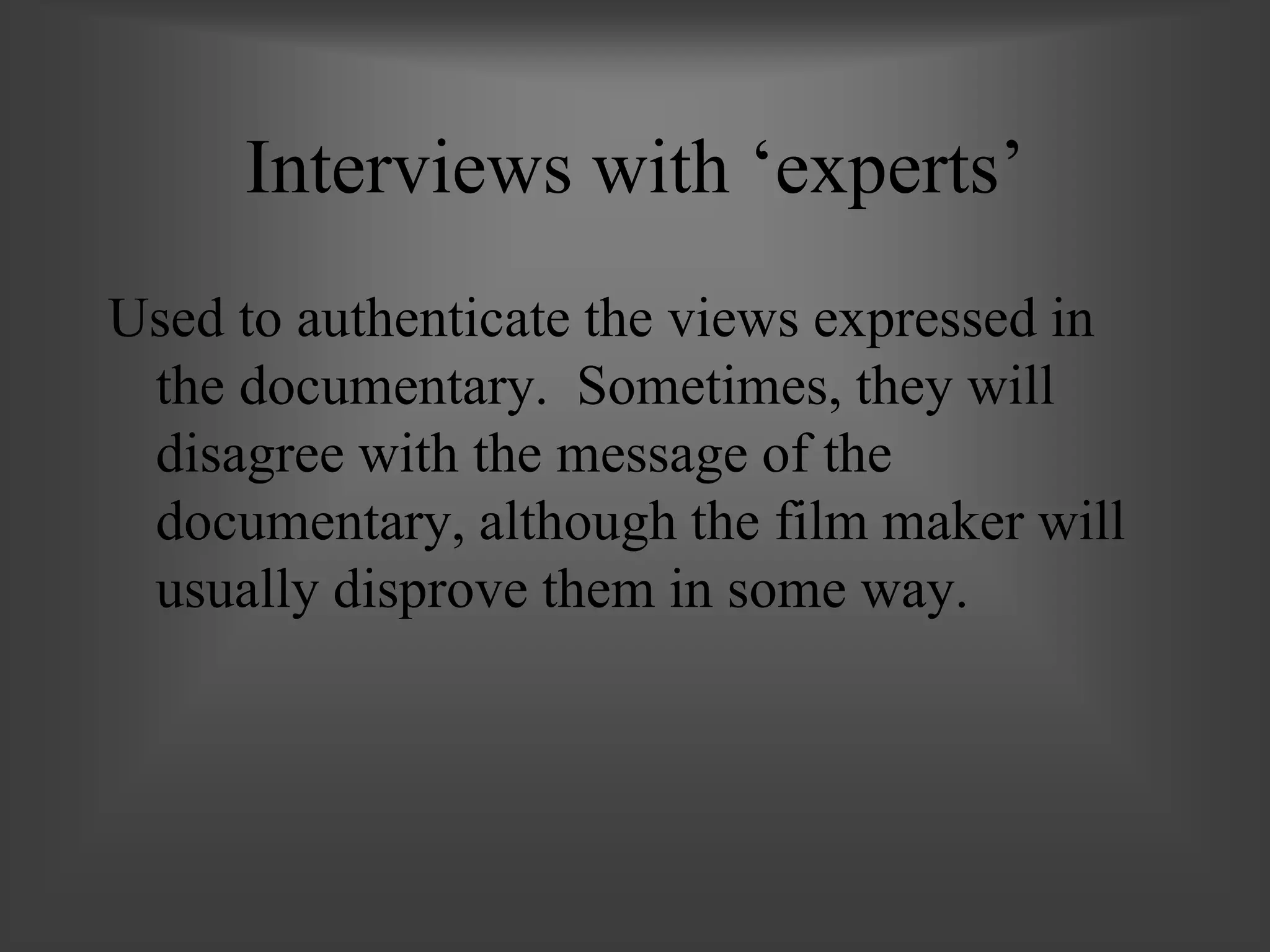 Interviews with ‘experts’
Used to authenticate the views expressed in
the documentary. Sometimes, they will
disagree with the message of the
documentary, although the film maker will
usually disprove them in some way.
 