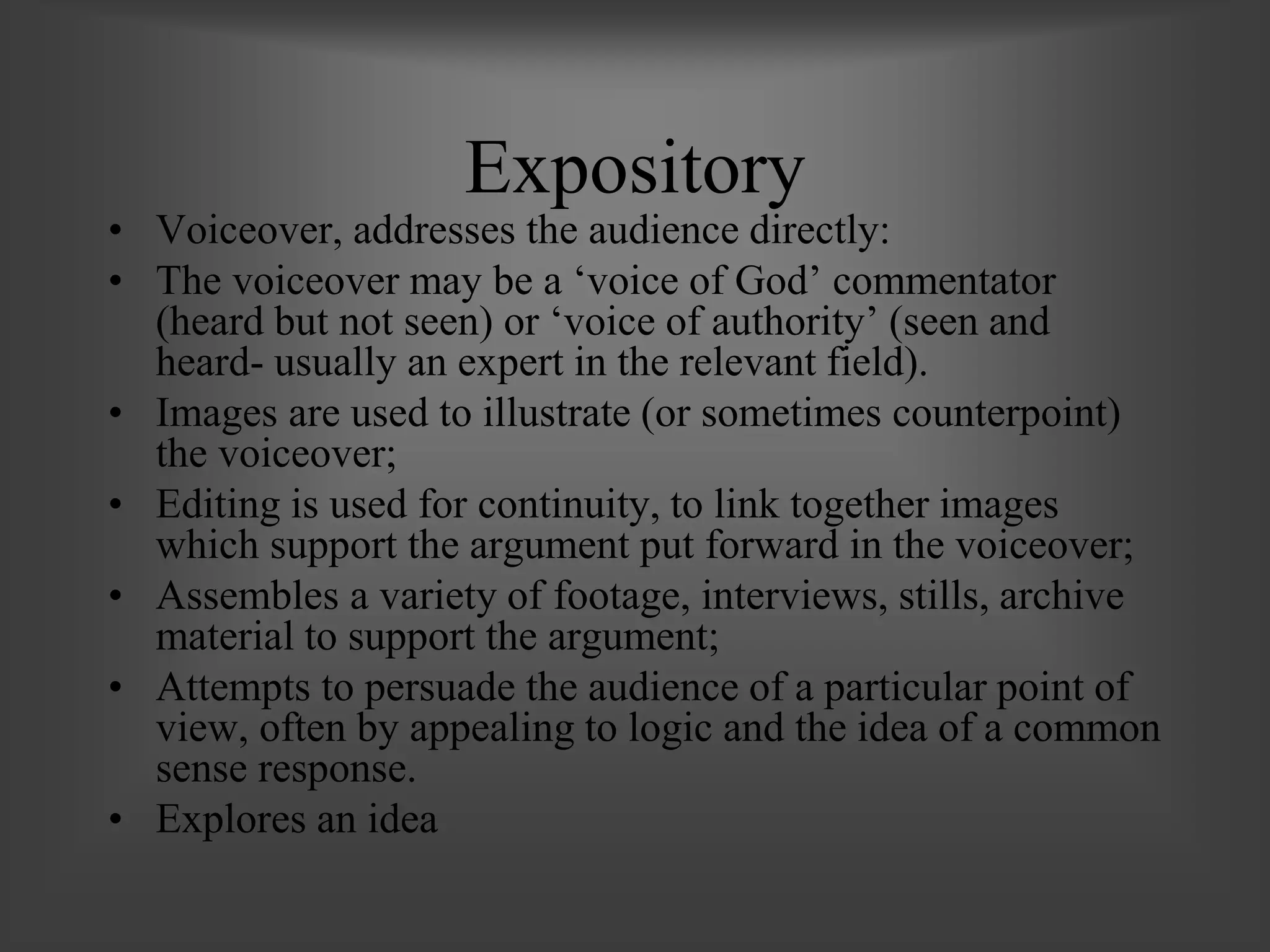 Expository
• Voiceover, addresses the audience directly:
• The voiceover may be a ‘voice of God’ commentator
(heard but not seen) or ‘voice of authority’ (seen and
heard- usually an expert in the relevant field).
• Images are used to illustrate (or sometimes counterpoint)
the voiceover;
• Editing is used for continuity, to link together images
which support the argument put forward in the voiceover;
• Assembles a variety of footage, interviews, stills, archive
material to support the argument;
• Attempts to persuade the audience of a particular point of
view, often by appealing to logic and the idea of a common
sense response.
• Explores an idea
 