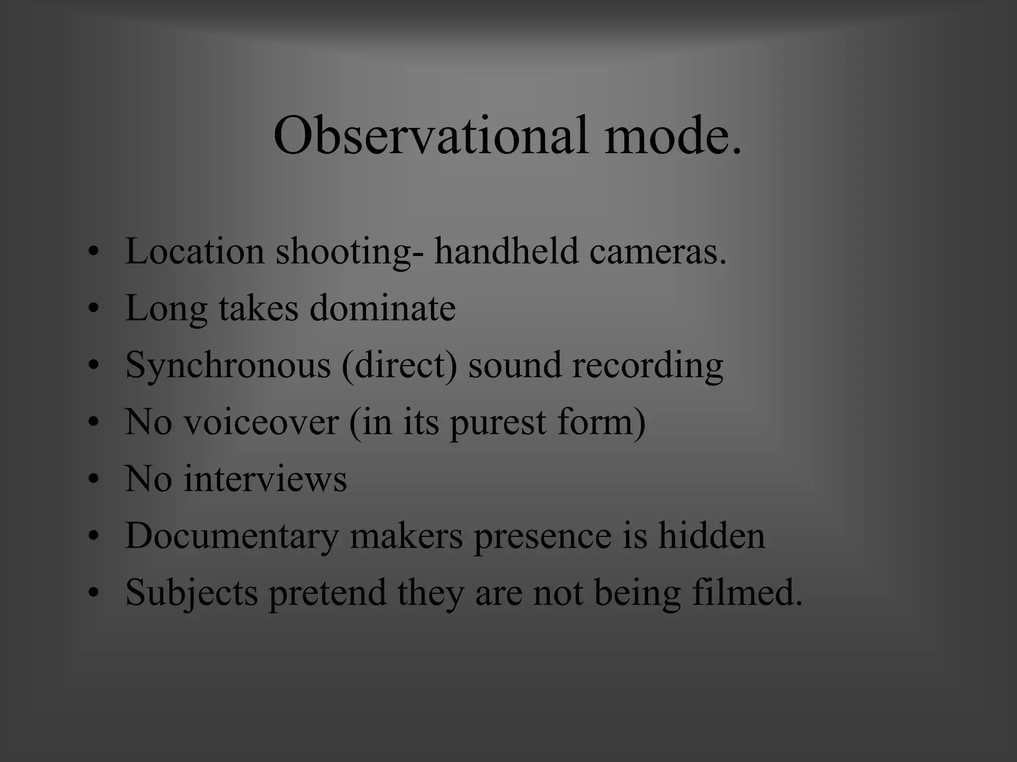 Observational mode.
• Location shooting- handheld cameras.
• Long takes dominate
• Synchronous (direct) sound recording
• No voiceover (in its purest form)
• No interviews
• Documentary makers presence is hidden
• Subjects pretend they are not being filmed.
 