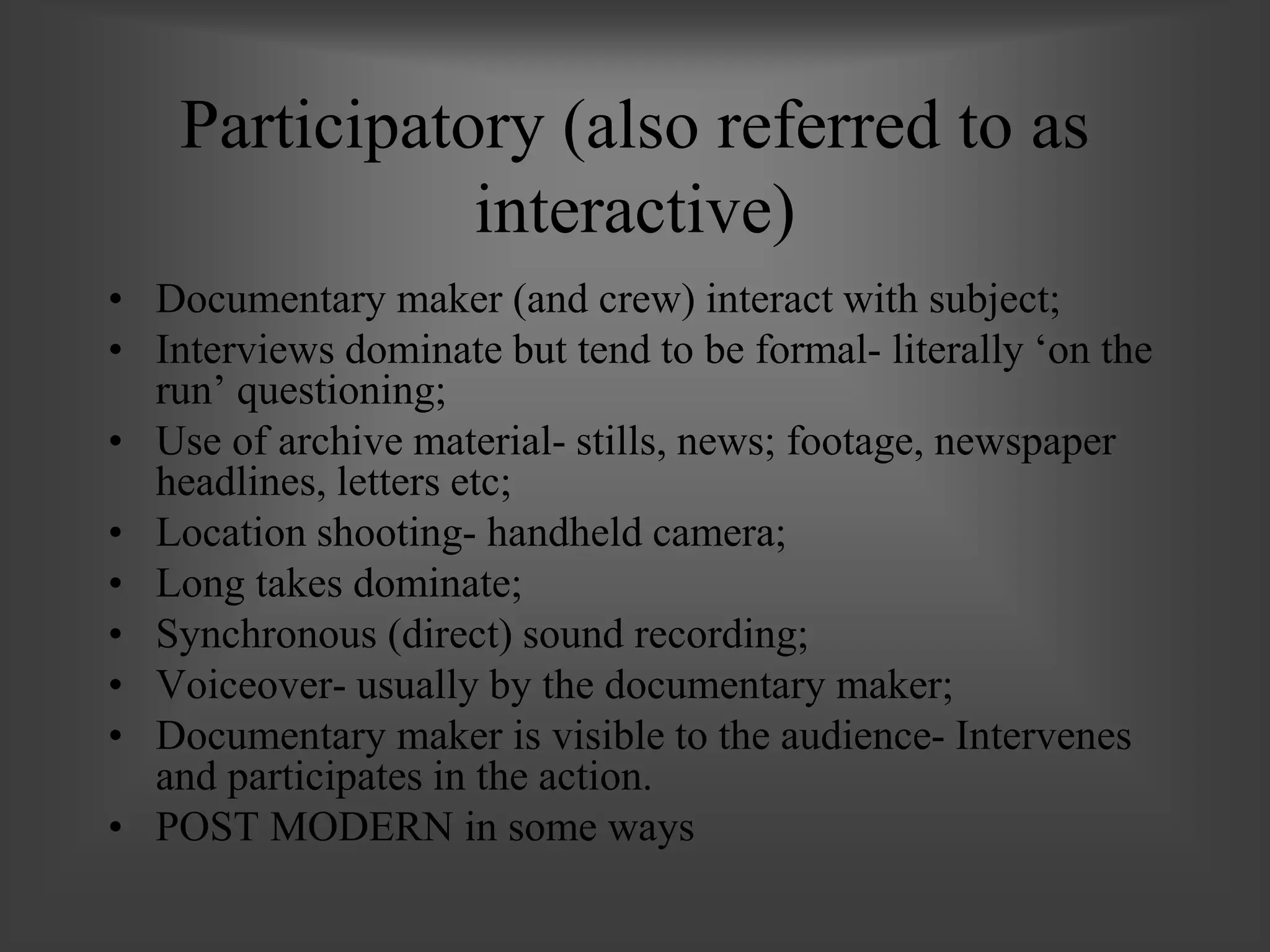 Participatory (also referred to as
interactive)
• Documentary maker (and crew) interact with subject;
• Interviews dominate but tend to be formal- literally ‘on the
run’ questioning;
• Use of archive material- stills, news; footage, newspaper
headlines, letters etc;
• Location shooting- handheld camera;
• Long takes dominate;
• Synchronous (direct) sound recording;
• Voiceover- usually by the documentary maker;
• Documentary maker is visible to the audience- Intervenes
and participates in the action.
• POST MODERN in some ways
 