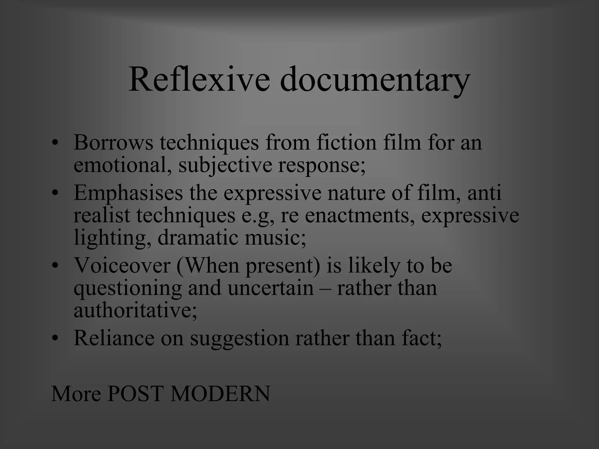 Reflexive documentary
• Borrows techniques from fiction film for an
emotional, subjective response;
• Emphasises the expressive nature of film, anti
realist techniques e.g, re enactments, expressive
lighting, dramatic music;
• Voiceover (When present) is likely to be
questioning and uncertain – rather than
authoritative;
• Reliance on suggestion rather than fact;
More POST MODERN
 