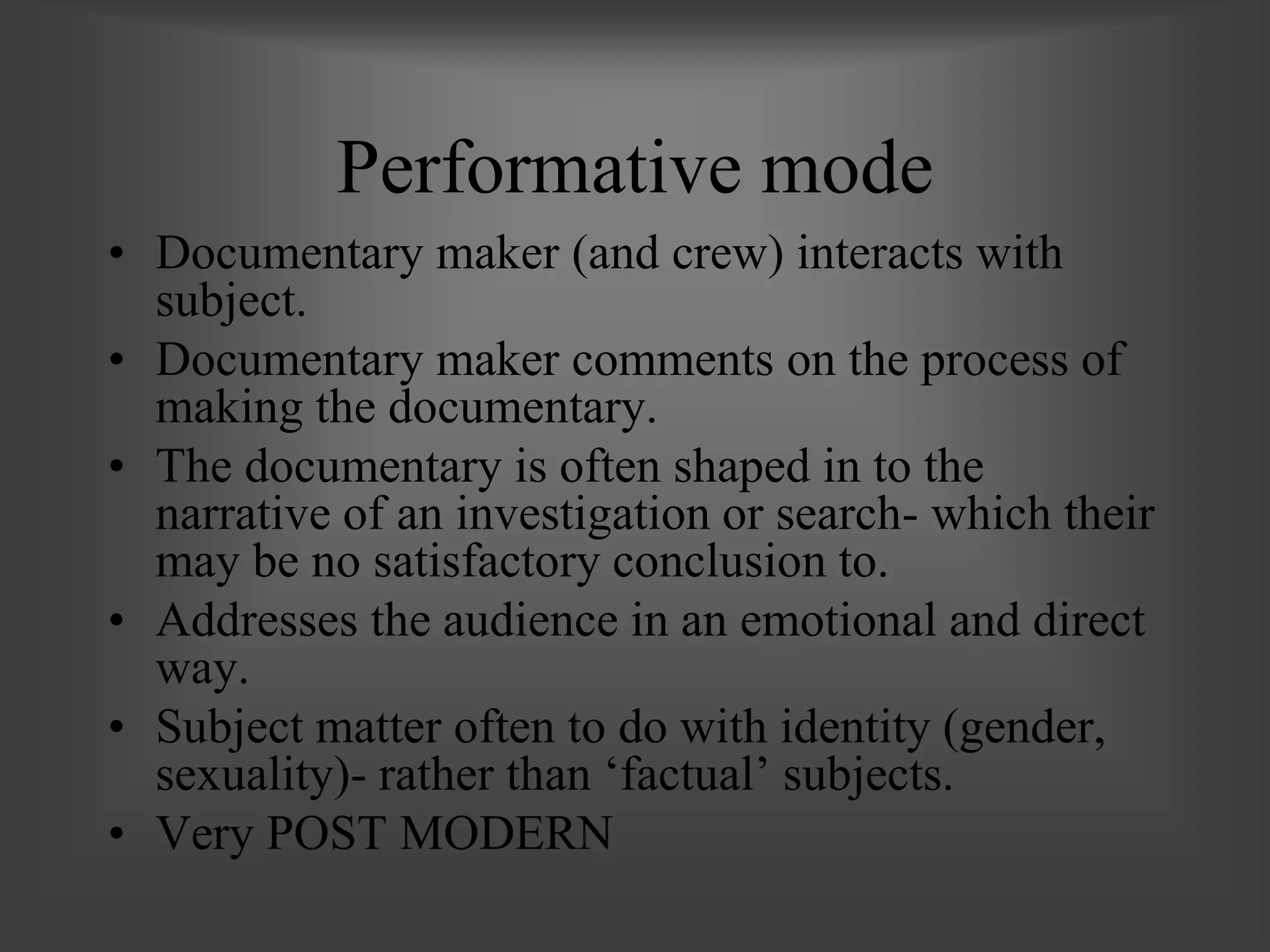 Performative mode
• Documentary maker (and crew) interacts with
subject.
• Documentary maker comments on the process of
making the documentary.
• The documentary is often shaped in to the
narrative of an investigation or search- which their
may be no satisfactory conclusion to.
• Addresses the audience in an emotional and direct
way.
• Subject matter often to do with identity (gender,
sexuality)- rather than ‘factual’ subjects.
• Very POST MODERN
 