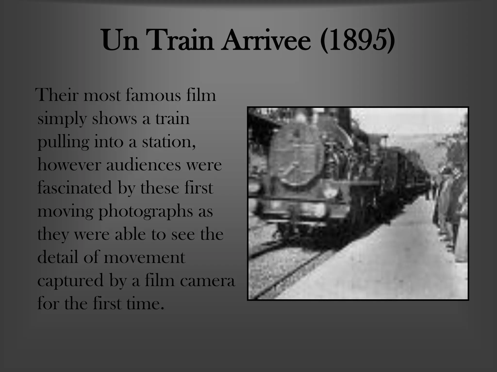 Un Train Arrivee (1895)
Their most famous film
simply shows a train
pulling into a station,
however audiences were
fascinated by these first
moving photographs as
they were able to see the
detail of movement
captured by a film camera
for the first time.
 