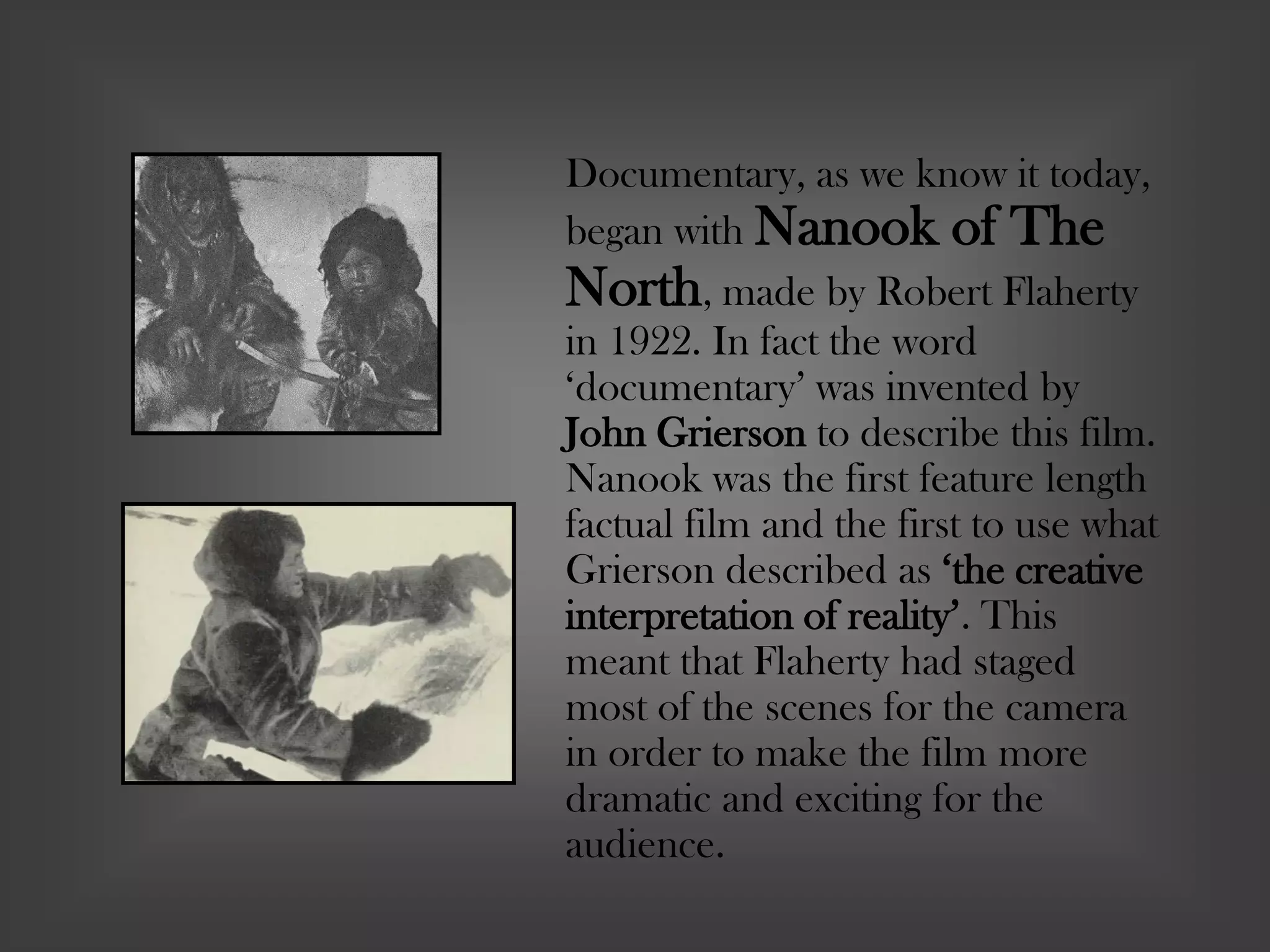 Documentary, as we know it today,
began with Nanook of The
North, made by Robert Flaherty
in 1922. In fact the word
‘documentary’ was invented by
John Grierson to describe this film.
Nanook was the first feature length
factual film and the first to use what
Grierson described as ‘the creative
interpretation of reality’. This
meant that Flaherty had staged
most of the scenes for the camera
in order to make the film more
dramatic and exciting for the
audience.
 