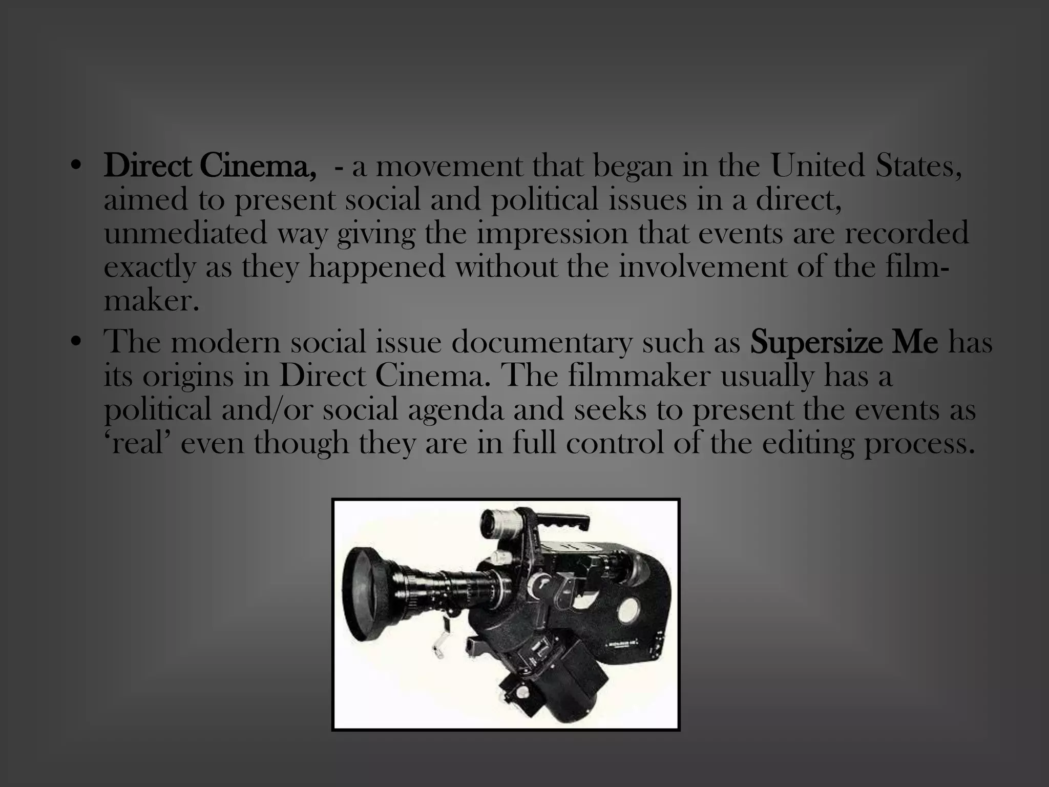 • Direct Cinema, - a movement that began in the United States,
aimed to present social and political issues in a direct,
unmediated way giving the impression that events are recorded
exactly as they happened without the involvement of the film-
maker.
• The modern social issue documentary such as Supersize Me has
its origins in Direct Cinema. The filmmaker usually has a
political and/or social agenda and seeks to present the events as
‘real’ even though they are in full control of the editing process.
 