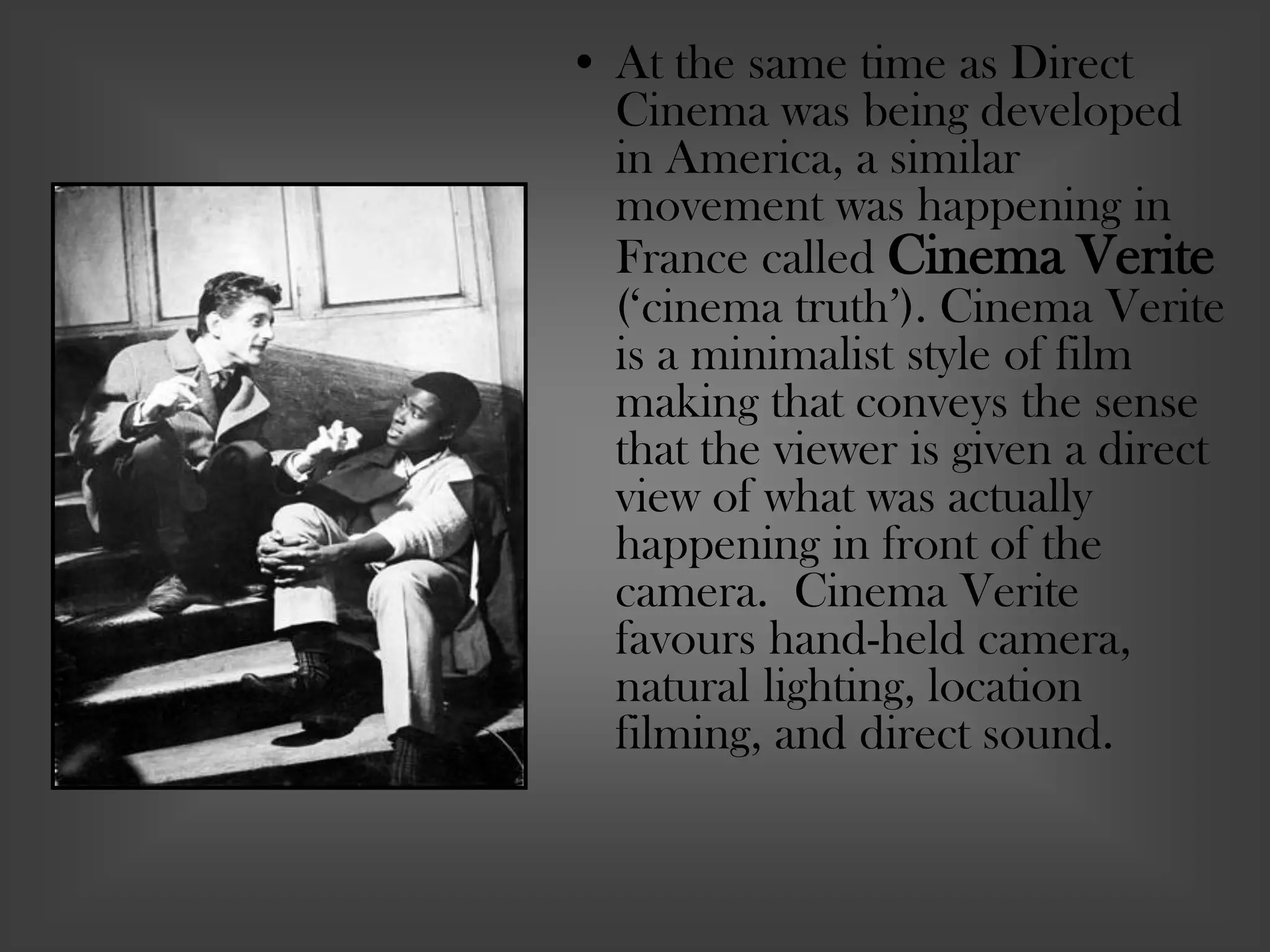 • At the same time as Direct
Cinema was being developed
in America, a similar
movement was happening in
France called Cinema Verite
(‘cinema truth’). Cinema Verite
is a minimalist style of film
making that conveys the sense
that the viewer is given a direct
view of what was actually
happening in front of the
camera. Cinema Verite
favours hand-held camera,
natural lighting, location
filming, and direct sound.
 