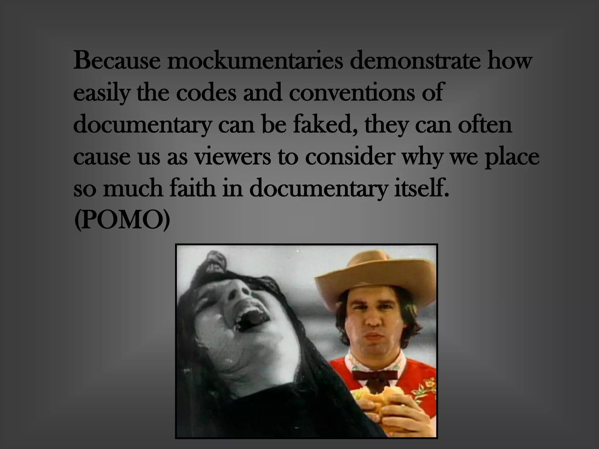 Because mockumentaries demonstrate how
easily the codes and conventions of
documentary can be faked, they can often
cause us as viewers to consider why we place
so much faith in documentary itself.
(POMO)
 