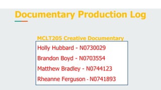 Documentary Production Log
MCLT205 Creative Documentary
Holly Hubbard - N0730029
Brandon Boyd - N0703554
Matthew Bradley - N0744123
Rheanne Ferguson - N0741893
 