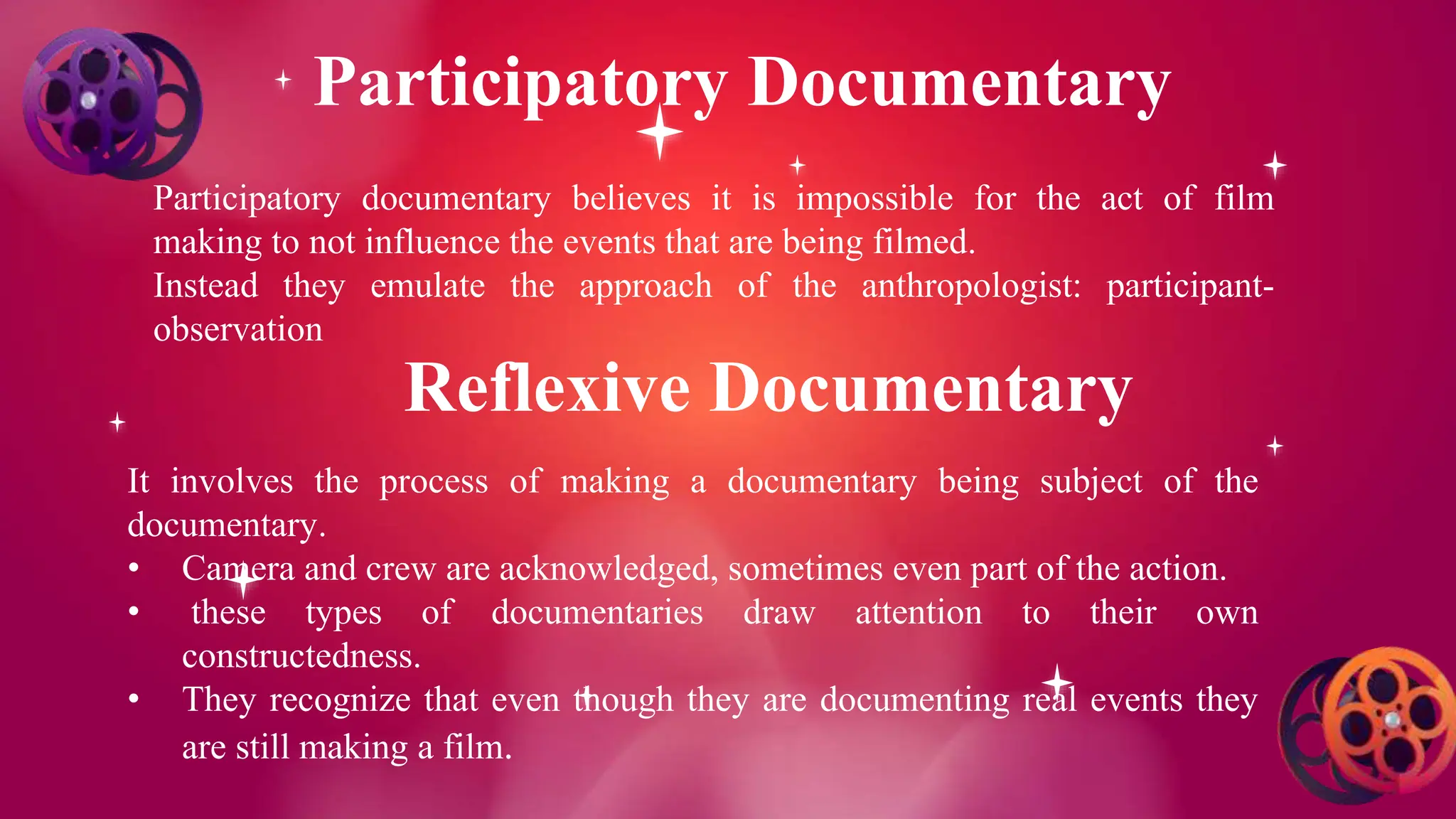Participatory Documentary
Participatory documentary believes it is impossible for the act of film
making to not influence the events that are being filmed.
Instead they emulate the approach of the anthropologist: participant-
observation
Reflexive Documentary
It involves the process of making a documentary being subject of the
documentary.
• Camera and crew are acknowledged, sometimes even part of the action.
• these types of documentaries draw attention to their own
constructedness.
• They recognize that even though they are documenting real events they
are still making a film.
 
