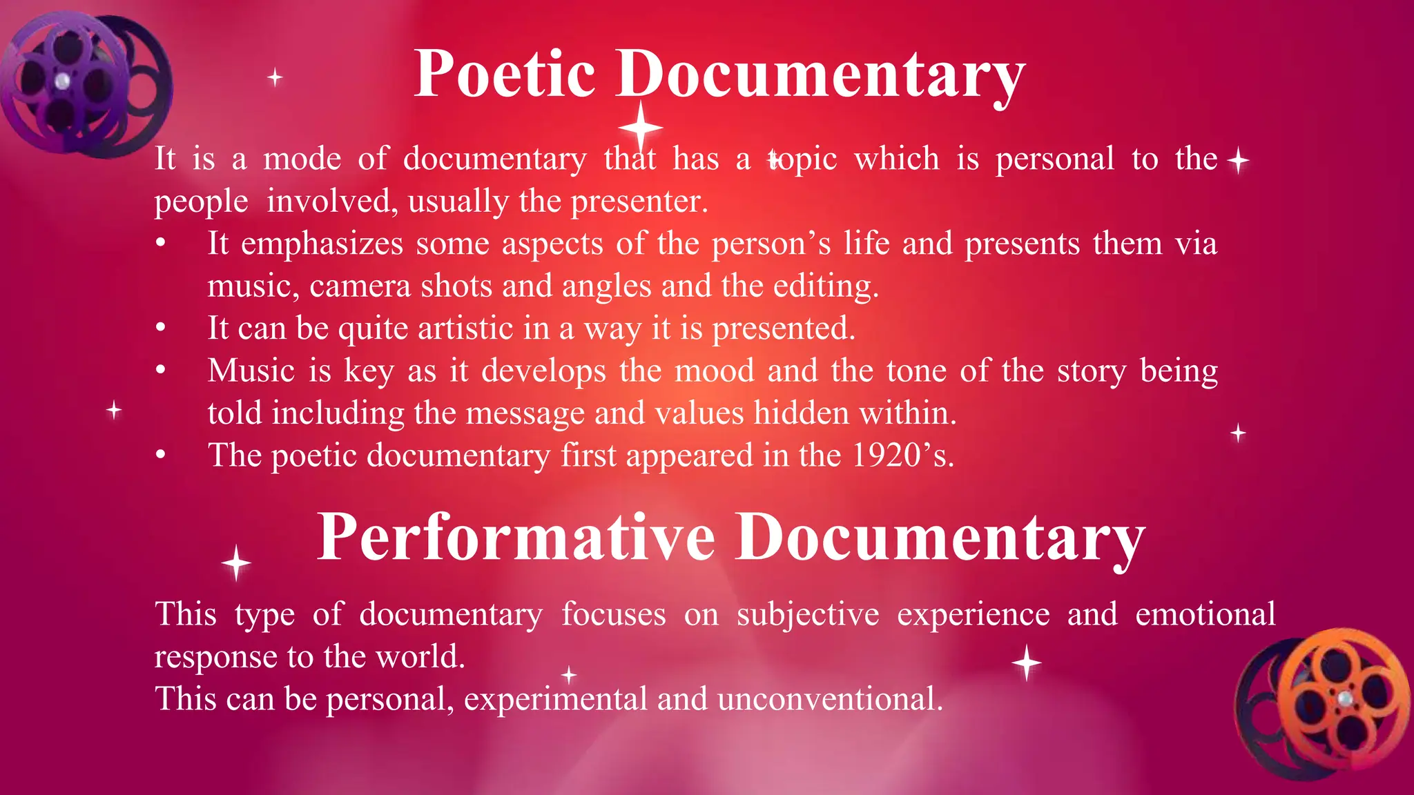 Poetic Documentary
It is a mode of documentary that has a topic which is personal to the
people involved, usually the presenter.
• It emphasizes some aspects of the person’s life and presents them via
music, camera shots and angles and the editing.
• It can be quite artistic in a way it is presented.
• Music is key as it develops the mood and the tone of the story being
told including the message and values hidden within.
• The poetic documentary first appeared in the 1920’s.
Performative Documentary
This type of documentary focuses on subjective experience and emotional
response to the world.
This can be personal, experimental and unconventional.
 