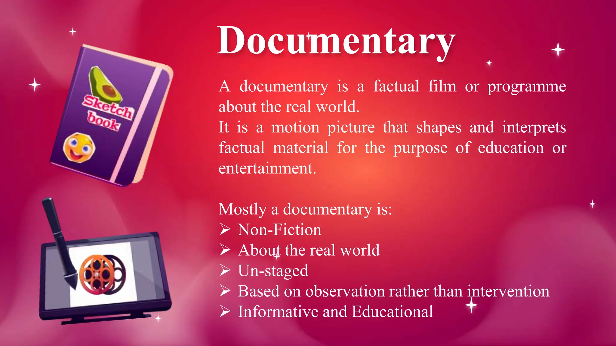 Documentary
A documentary is a factual film or programme
about the real world.
It is a motion picture that shapes and interprets
factual material for the purpose of education or
entertainment.
Mostly a documentary is:
 Non-Fiction
 About the real world
 Un-staged
 Based on observation rather than intervention
 Informative and Educational
 