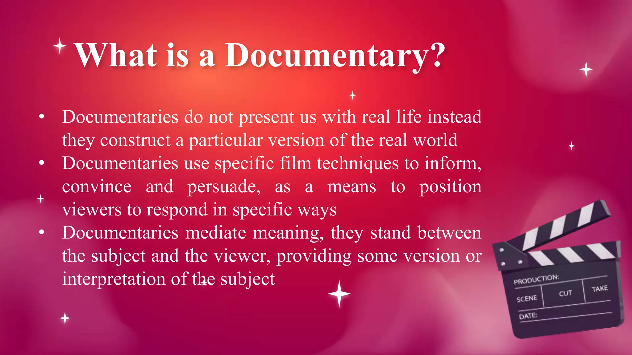 What is a Documentary?
• Documentaries do not present us with real life instead
they construct a particular version of the real world
• Documentaries use specific film techniques to inform,
convince and persuade, as a means to position
viewers to respond in specific ways
• Documentaries mediate meaning, they stand between
the subject and the viewer, providing some version or
interpretation of the subject
 
