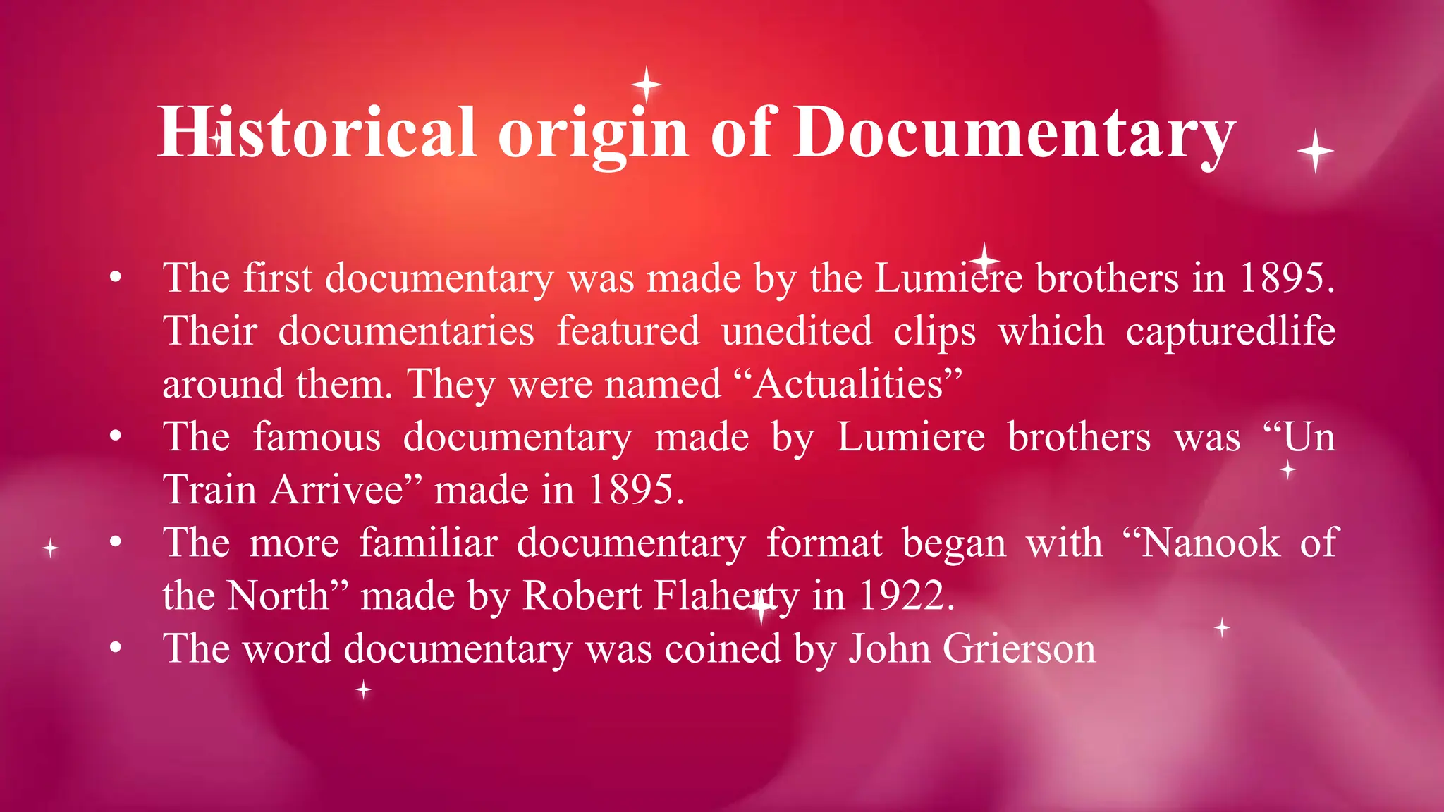 Historical origin of Documentary
• The first documentary was made by the Lumiere brothers in 1895.
Their documentaries featured unedited clips which capturedlife
around them. They were named “Actualities”
• The famous documentary made by Lumiere brothers was “Un
Train Arrivee” made in 1895.
• The more familiar documentary format began with “Nanook of
the North” made by Robert Flaherty in 1922.
• The word documentary was coined by John Grierson
 