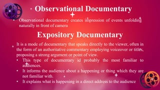 Observational Documentary
• Observational documentary creates impression of events unfolding
naturally in front of camera
Expository Documentary
It is a mode of documentary that speaks directly to the viewer, often in
the form of an authoritative commentary employing voiceover or titles,
proposing a strong argument or point of view.
• This type of documentary id probably the most familiar to
audiences.
• It informs the audience about a happening or thing which they are
not familiar with.
• It explains what is happening in a direct address to the audience
 