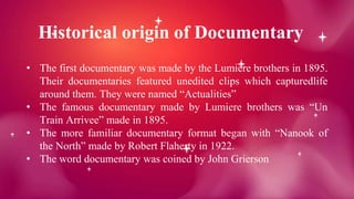 Historical origin of Documentary
• The first documentary was made by the Lumiere brothers in 1895.
Their documentaries featured unedited clips which capturedlife
around them. They were named “Actualities”
• The famous documentary made by Lumiere brothers was “Un
Train Arrivee” made in 1895.
• The more familiar documentary format began with “Nanook of
the North” made by Robert Flaherty in 1922.
• The word documentary was coined by John Grierson
 