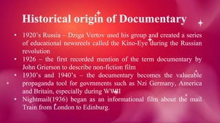 Historical origin of Documentary
• 1920’s Russia – Dziga Vertov used his group and created a series
of educational newsreels called the Kino-Eye during the Russian
revolution
• 1926 – the first recorded mention of the term documentary by
John Grierson to describe non-fiction film
• 1930’s and 1940’s – the documentary becomes the valueable
propaganda tool for govrnments such as Nzi Germany, America
and Britain, especially during WWII
• Nightmail(1936) began as an informational film about the mail
Train from London to Edinburg.
 