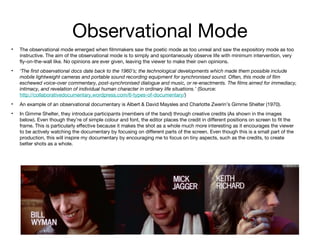 Observational Mode
•

The observational mode emerged when filmmakers saw the poetic mode as too unreal and saw the expository mode as too
instructive. The aim of the observational mode is to simply and spontaneously observe life with minimum intervention, very
fly-on-the-wall like. No opinions are ever given, leaving the viewer to make their own opinions.

•

‘The first observational docs date back to the 1960’s; the technological developments which made them possible include
mobile lightweight cameras and portable sound recording equipment for synchronised sound. Often, this mode of film
eschewed voice-over commentary, post-synchronised dialogue and music, or re-enactments. The films aimed for immediacy,
intimacy, and revelation of individual human character in ordinary life situations.’ (Source:
http://collaborativedocumentary.wordpress.com/6-types-of-documentary/)

•

An example of an observational documentary is Albert & David Maysles and Charlotte Zwerin’s Gimme Shelter (1970).

•

In Gimme Shelter, they introduce participants (members of the band) through creative credits (As shown in the images
below). Even though they’re of simple colour and font, the editor places the credit in different positions on screen to fit the
frame. This is particularly effective because it makes the shot as a whole much more interesting as it encourages the viewer
to be actively watching the documentary by focusing on different parts of the screen. Even though this is a small part of the
production, this will inspire my documentary by encouraging me to focus on tiny aspects, such as the credits, to create
better shots as a whole.

 