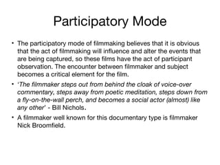 Participatory Mode
• The participatory mode of filmmaking believes that it is obvious
that the act of filmmaking will influence and alter the events that
are being captured, so these films have the act of participant
observation. The encounter between filmmaker and subject
becomes a critical element for the film.
• ‘The filmmaker steps out from behind the cloak of voice-over
commentary, steps away from poetic meditation, steps down from
a fly-on-the-wall perch, and becomes a social actor (almost) like
any other’ - Bill Nichols.
• A filmmaker well known for this documentary type is filmmaker
Nick Broomfield.

 