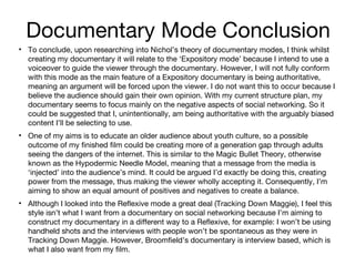 Documentary Mode Conclusion
• To conclude, upon researching into Nichol’s theory of documentary modes, I think whilst
creating my documentary it will relate to the ‘Expository mode’ because I intend to use a
voiceover to guide the viewer through the documentary. However, I will not fully conform
with this mode as the main feature of a Expository documentary is being authoritative,
meaning an argument will be forced upon the viewer. I do not want this to occur because I
believe the audience should gain their own opinion. With my current structure plan, my
documentary seems to focus mainly on the negative aspects of social networking. So it
could be suggested that I, unintentionally, am being authoritative with the arguably biased
content I’ll be selecting to use.
• One of my aims is to educate an older audience about youth culture, so a possible
outcome of my finished film could be creating more of a generation gap through adults
seeing the dangers of the internet. This is similar to the Magic Bullet Theory, otherwise
known as the Hypodermic Needle Model, meaning that a message from the media is
‘injected’ into the audience’s mind. It could be argued I’d exactly be doing this, creating
power from the message, thus making the viewer wholly accepting it. Consequently, I’m
aiming to show an equal amount of positives and negatives to create a balance.
• Although I looked into the Reflexive mode a great deal (Tracking Down Maggie), I feel this
style isn’t what I want from a documentary on social networking because I’m aiming to
construct my documentary in a different way to a Reflexive, for example: I won’t be using
handheld shots and the interviews with people won’t be spontaneous as they were in
Tracking Down Maggie. However, Broomfield’s documentary is interview based, which is
what I also want from my film.

 