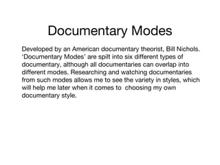 Documentary Modes
Developed by an American documentary theorist, Bill Nichols.
‘Documentary Modes’ are spilt into six different types of
documentary, although all documentaries can overlap into
different modes. Researching and watching documentaries
from such modes allows me to see the variety in styles, which
will help me later when it comes to choosing my own
documentary style.

 