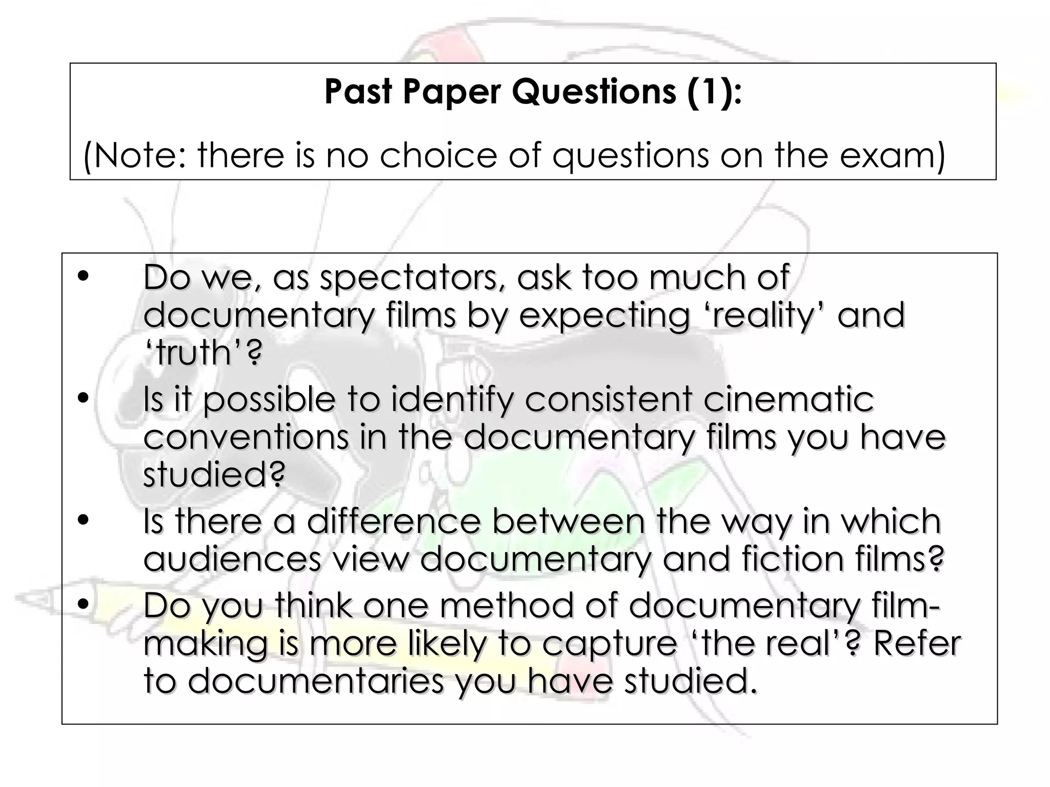 Past Paper Questions (1):
(Note: there is no choice of questions on the exam)


•   Do we, as spectators, ask too much of
    documentary films by expecting ‘reality’ and
    ‘truth’?
•   Is it possible to identify consistent cinematic
    conventions in the documentary films you have
    studied?
•   Is there a difference between the way in which
    audiences view documentary and fiction films?
•   Do you think one method of documentary film-
    making is more likely to capture ‘the real’? Refer
    to documentaries you have studied.
 
