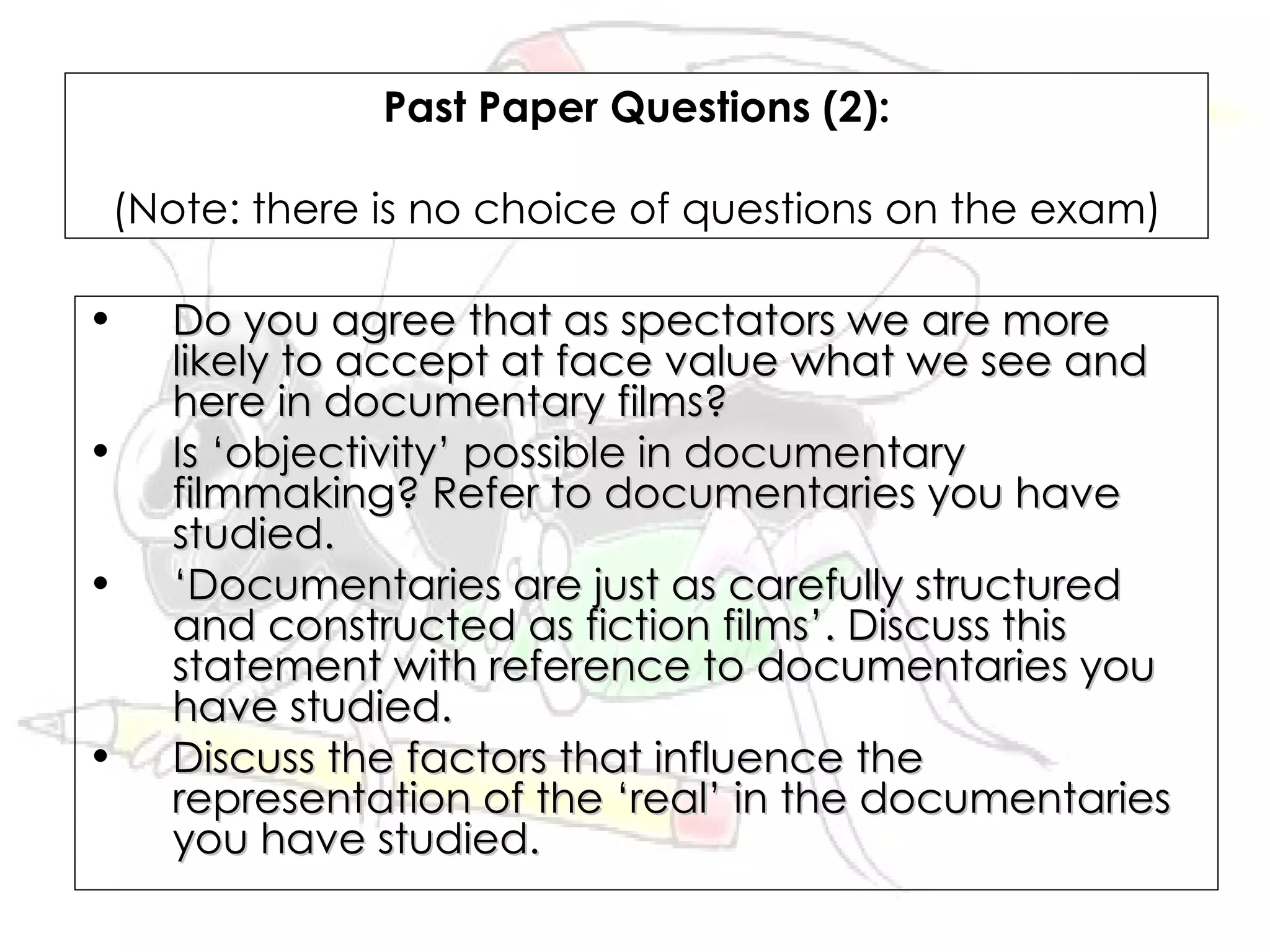 Past Paper Questions (2):

(Note: there is no choice of questions on the exam)

•   Do you agree that as spectators we are more
    likely to accept at face value what we see and
    here in documentary films?
•   Is ‘objectivity’ possible in documentary
    filmmaking? Refer to documentaries you have
    studied.
•   ‘Documentaries are just as carefully structured
    and constructed as fiction films’. Discuss this
    statement with reference to documentaries you
    have studied.
•   Discuss the factors that influence the
    representation of the ‘real’ in the documentaries
    you have studied.
 