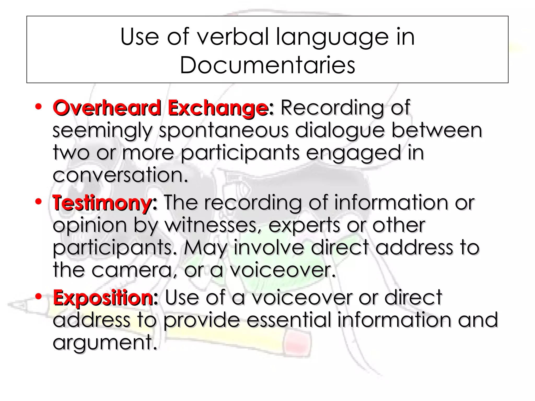 Use of verbal language in
             Documentaries
• Overheard Exchange: Recording of
  seemingly spontaneous dialogue between
  two or more participants engaged in
  conversation.
• Testimony: The recording of information or
  opinion by witnesses, experts or other
  participants. May involve direct address to
  the camera, or a voiceover.
• Exposition: Use of a voiceover or direct
  address to provide essential information and
  argument.
 