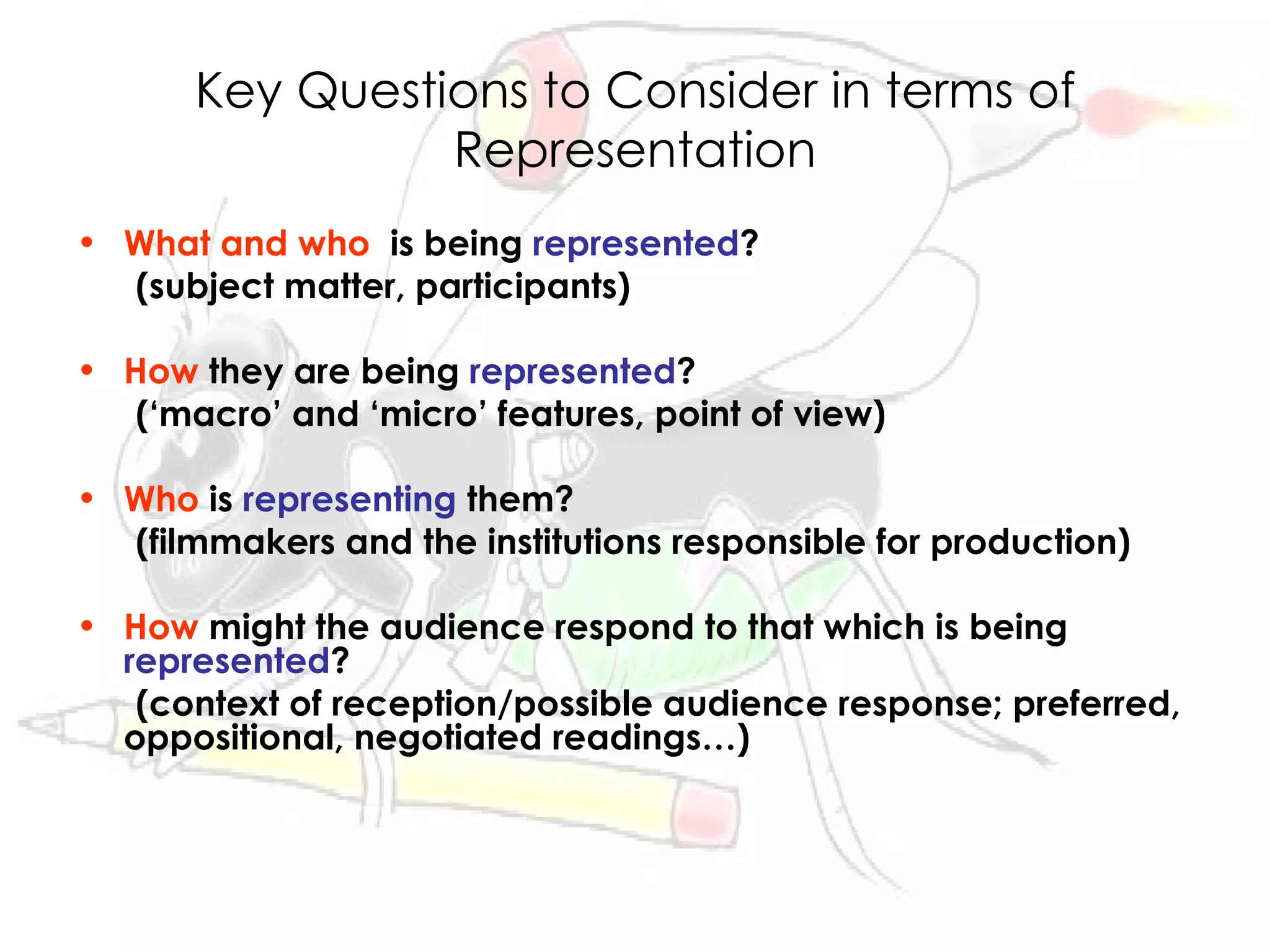 Key Questions to Consider in terms of
                Representation
• What and who is being represented?
  (subject matter, participants)

• How they are being represented?
  (‘macro’ and ‘micro’ features, point of view)

• Who is representing them?
  (filmmakers and the institutions responsible for production)

• How might the audience respond to that which is being
  represented?
   (context of reception/possible audience response; preferred,
  oppositional, negotiated readings…)
 