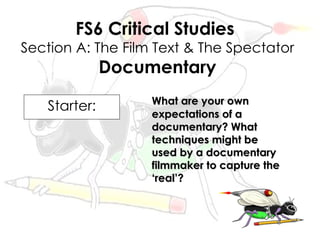 FS6 Critical Studies
Section A: The Film Text & The Spectator
              Documentary
                   What are your own
   Starter:        expectations of a
                   documentary? What
                   techniques might be
                   used by a documentary
                   filmmaker to capture the
                   ‘real’?
 