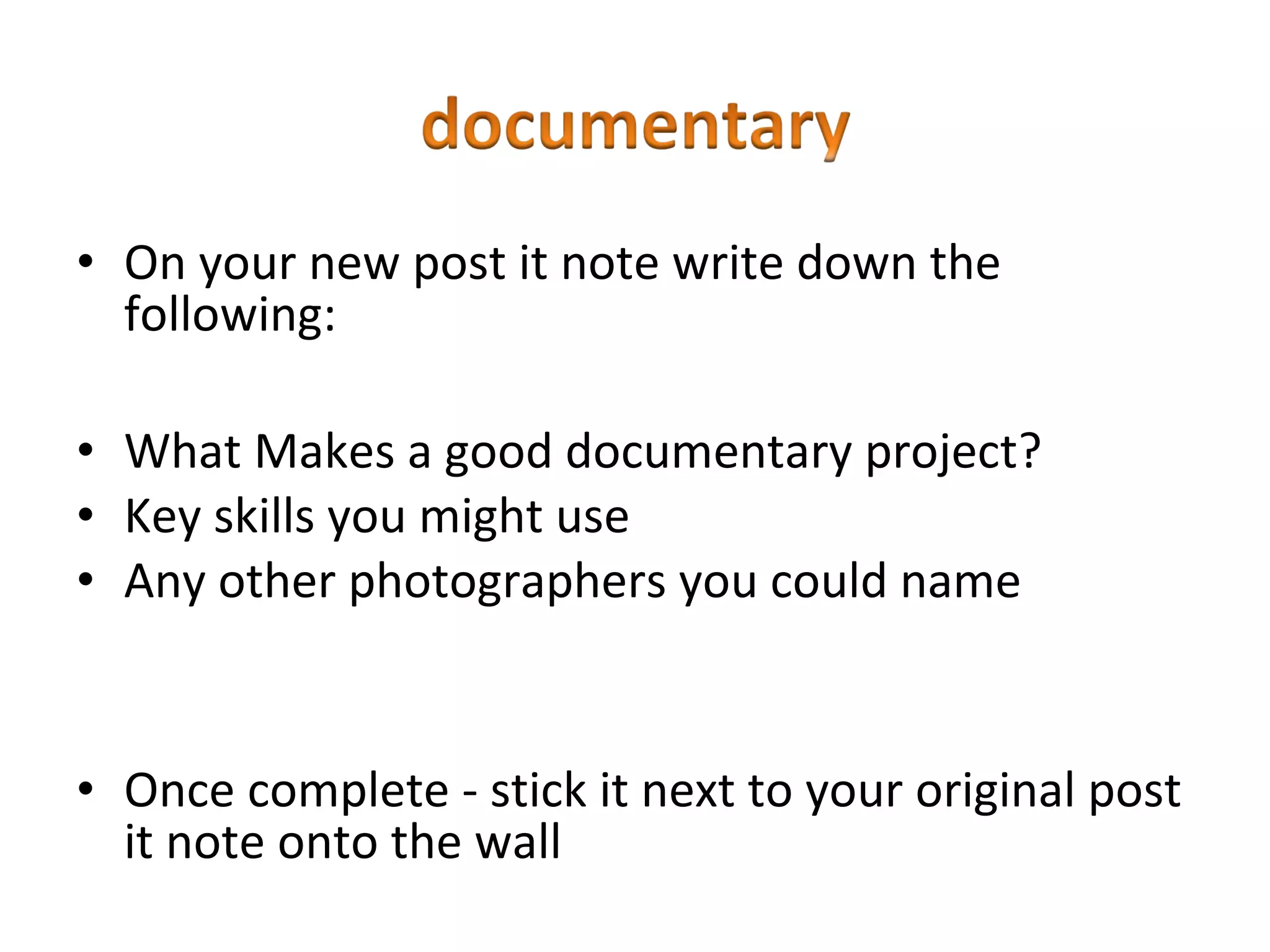 • On your new post it note write down the
  following:

• What Makes a good documentary project?
• Key skills you might use
• Any other photographers you could name


• Once complete - stick it next to your original post
  it note onto the wall
 