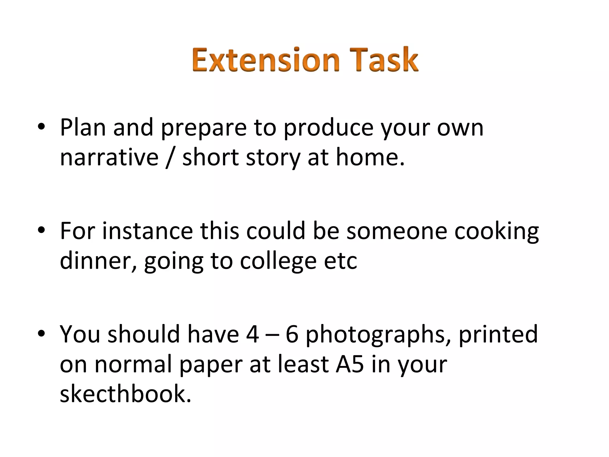• Plan and prepare to produce your own
  narrative / short story at home.

• For instance this could be someone cooking
  dinner, going to college etc

• You should have 4 – 6 photographs, printed
  on normal paper at least A5 in your
  skecthbook.
 