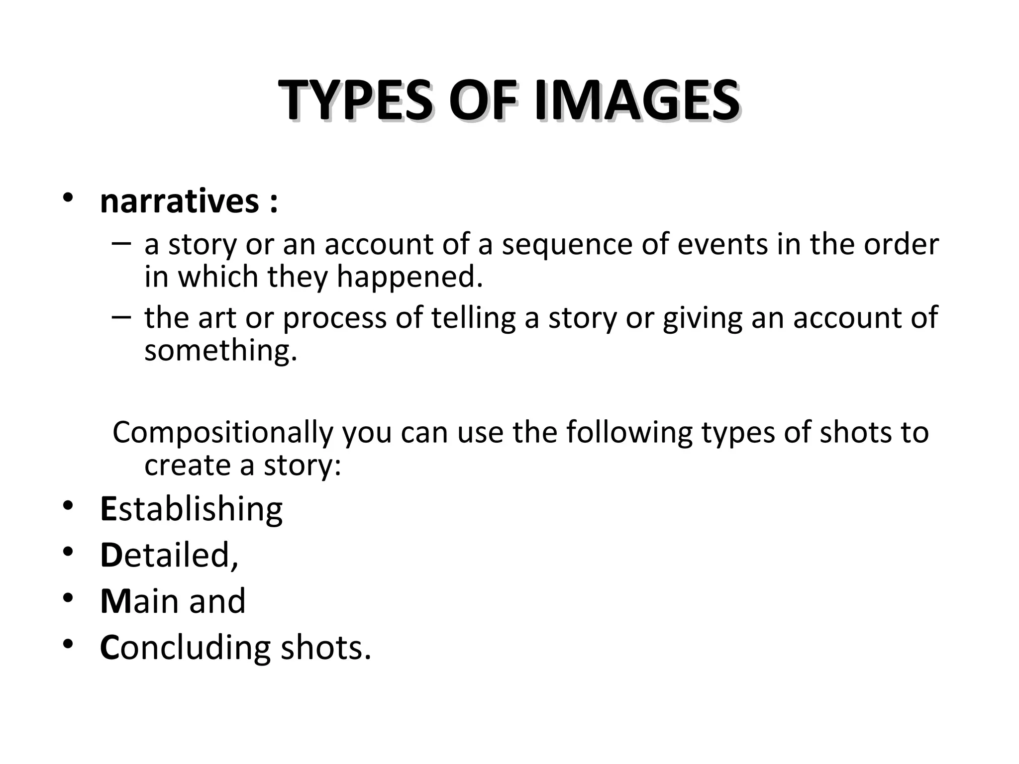 TYPES OF IMAGES
• narratives :
    – a story or an account of a sequence of events in the order
      in which they happened.
    – the art or process of telling a story or giving an account of
      something.

    Compositionally you can use the following types of shots to
      create a story:
•   Establishing
•   Detailed,
•   Main and
•   Concluding shots.
 