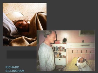 Richard Billingham (born 25
September 1970) is an English
photographer and artist who is best
known for his book Ray's A Laugh
which documents the life of his
alcoholic father Ray and obese,
heavily tattooed, mother Liz.

RICHARD
BILLINGHAM

 