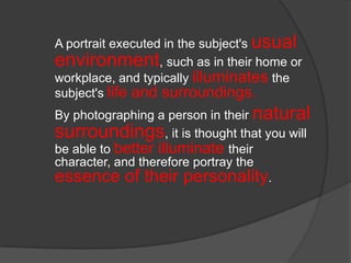 A portrait executed in the subject's usual
environment, such as in their home or
workplace, and typically illuminates the
subject's life and surroundings.
By photographing a person in their natural
surroundings, it is thought that you will
be able to better illuminate their
character, and therefore portray the
essence of their personality.

 