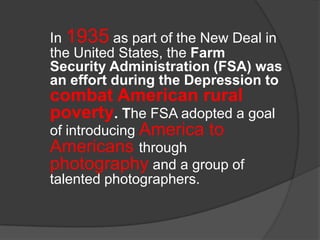 In 1935 as part of the New Deal in
the United States, the Farm
Security Administration (FSA) was
an effort during the Depression to

combat American rural
poverty. The FSA adopted a goal
of introducing America to
Americans through
photography and a group of
talented photographers.

 