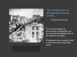 The earliest form of
photography known
as the...

Daguerreotype

This can be classed as
documentary photography, as
can all early photography due to
its nature of recording.
Photography was created purely
to document the surrounding
world.

 