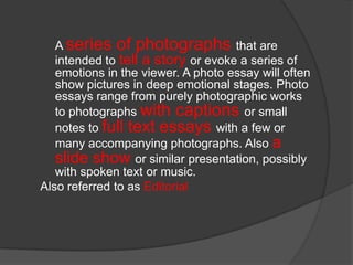 A series of photographs that are
intended to tell a story or evoke a series of
emotions in the viewer. A photo essay will often
show pictures in deep emotional stages. Photo
essays range from purely photographic works
to photographs with captions or small
notes to full text essays with a few or
many accompanying photographs. Also a
slide show or similar presentation, possibly
with spoken text or music.
Also referred to as Editorial

 