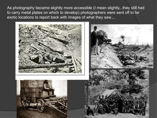 As photography became slightly more accessible (I mean slightly...they still had
to carry metal plates on which to develop) photographers were sent off to far
exotic locations to report back with images of what they saw....
1860’s Civil War

 