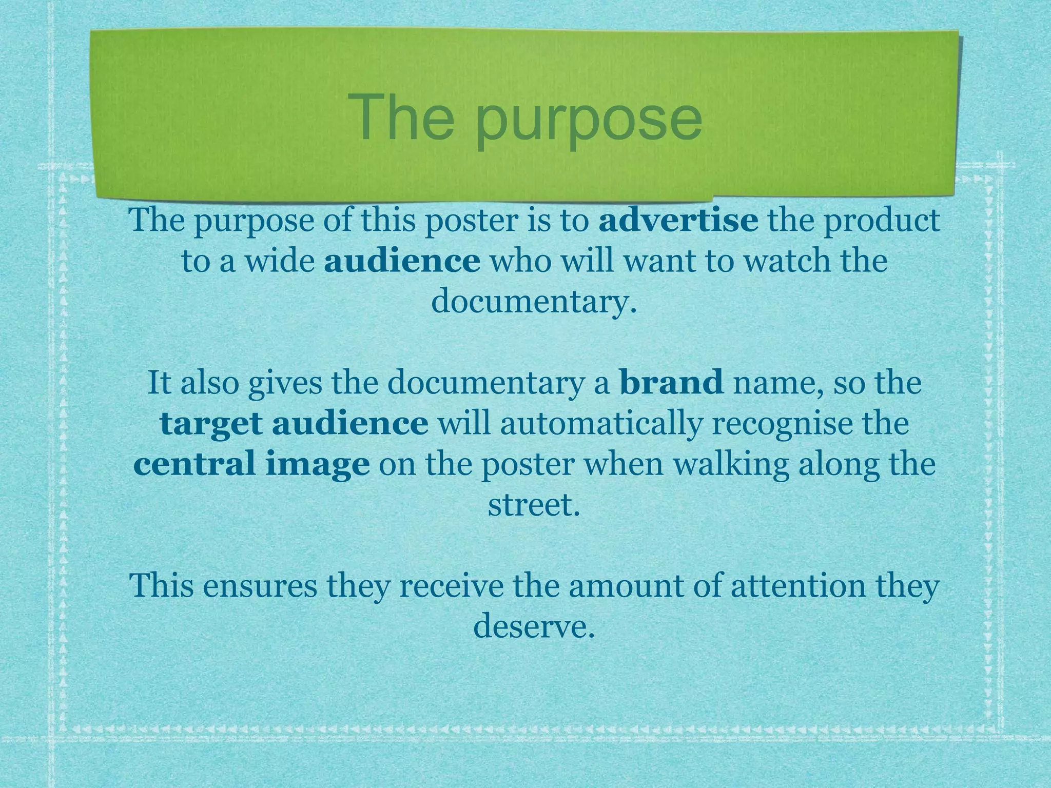 The purpose
The purpose of this poster is to advertise the product
to a wide audience who will want to watch the
documentary.
It also gives the documentary a brand name, so the
target audience will automatically recognise the
central image on the poster when walking along the
street.
This ensures they receive the amount of attention they
deserve.
 