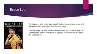 Bruce Lee
The tagline is who could draw people to this documentary because it
shows that they goanna go deep into his roots.
The title is eye catching because its white font on a black background
also the main picture shows him in a yellow top which will also catch
the audience eye.
 