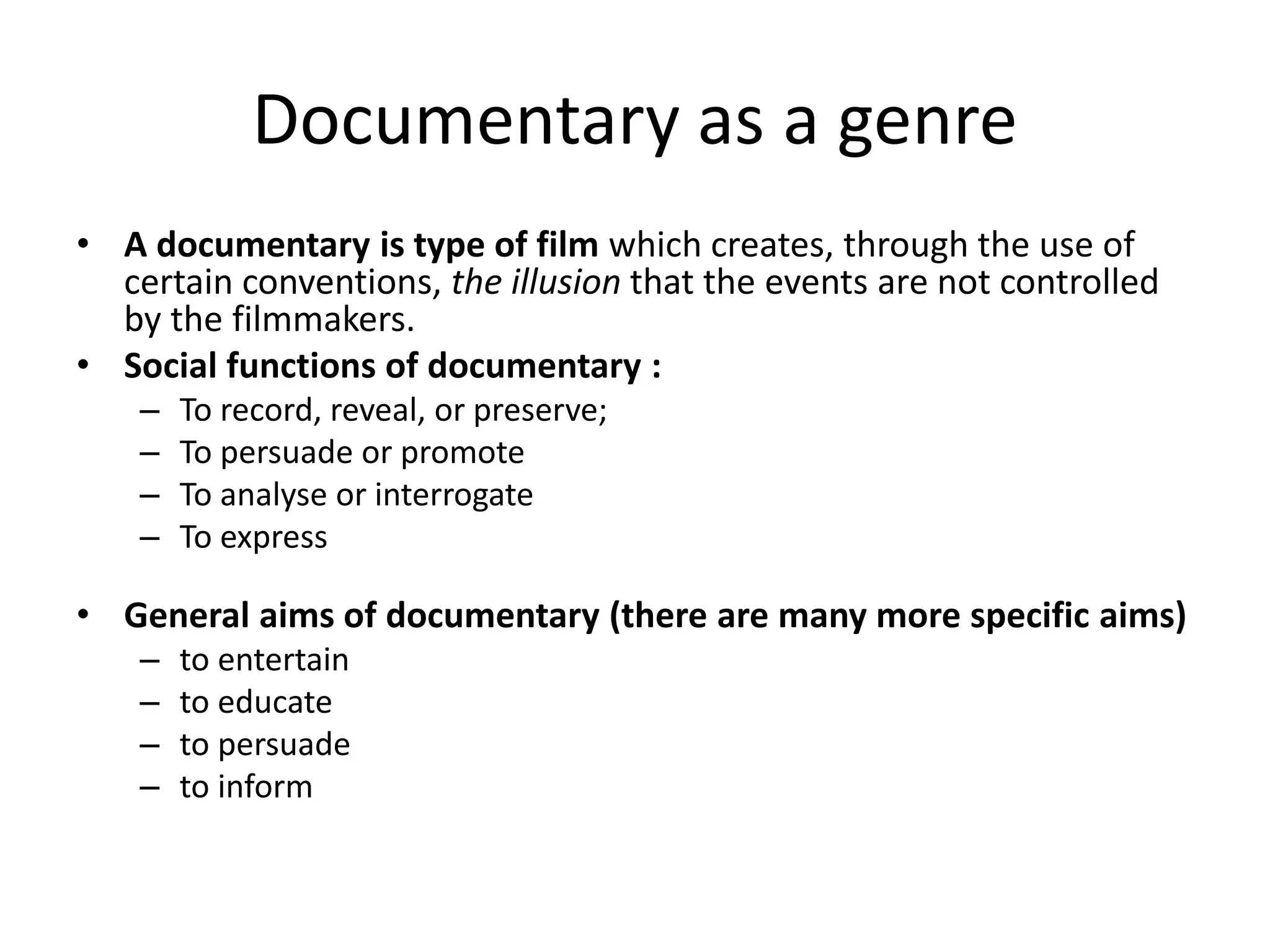Documentary as a genre
• A documentary is type of film which creates, through the use of
certain conventions, the illusion that the events are not controlled
by the filmmakers.
• Social functions of documentary :
– To record, reveal, or preserve;
– To persuade or promote
– To analyse or interrogate
– To express
• General aims of documentary (there are many more specific aims)
– to entertain
– to educate
– to persuade
– to inform
 